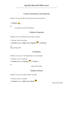 Apostila Microsoft Office 2007



                           Colocar cada palavra em maiúscula

Definição: faz com que toda inicial das palavras passem para maiúscula


1º Aba Início

Ex:
         Convertendo A Inicial De Cada Palavra


                                       Alinhar à Esquerda

Definição: Faz com o alinhamento do texto fique a esquerda.

1º Selecione o texto a ser alinhado

2º Aba Início clique em Alinhar Texto a Esquerda          ou (CTRL+Q)

Ex:
Microsoft Word 2007


                                             Centralizar

Definição: Faz com que o texto digitado fique no centro da página

1º Selecione o texto a ser alinhado

2º Aba Início clique em Centralizar        ou (CTRL+E)

Ex:
                                           Microsoft Word 2007


                                         Alinhar à Direita

Definição: Faz com o texto fique alinhada a sua direita


1º Selecione o texto a ser alinhado

2º Aba Início clique em Alinhar texto à Direita
                                                                         Microsoft Word 2007
 