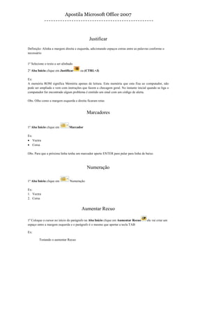 Apostila Microsoft Office 2007



                                             Justificar
Definição: Alinha a margem direita e esquerda, adicionando espaços extras entre as palavras conforme o
necessário


1º Selecione o texto a ser alinhado

2º Aba Início clique em Justificar     ou (CTRL+J)

Ex:
A memória ROM significa Memória apenas de leitura. Esta memória que esta fixa ao computador, não
pode ser ampliada e vem com instruções que fazem a checagem geral. No instante inicial quando se liga o
computador for encontrado algum problema é emitido um sinal com um código de alerta.

Obs. Olhe como a margem esquerda e direita ficaram retas


                                            Marcadores

1º Aba Inicio clique em         Marcador

Ex:
• Vectra
• Corsa

Obs. Para que a próxima linha tenha um marcador aperte ENTER para pular para linha de baixo



                                            Numeração

1º Aba Inicio clique em         Numeração

Ex:
1. Vectra
2. Corsa


                                        Aumentar Recuo

1º Coloque o cursor no início do parágrafo na Aba Início clique em Aumentar Recuo        ele vai criar um
espaço entre a margem esquerda e o parágrafo é o mesmo que apertar a tecla TAB

Ex:

         Testando o aumentar Recuo
 