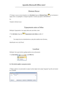 Apostila Microsoft Office 2007


                                         Diminuir Recuo

2º Coloque o curso no início da palavra e na Aba Início clique em Diminuir Recuo  ele vai diminuir o
espaço entre o seu parágrafo e a margem esquerda é o mesmo que apertar o BACKSPACE

Ex:

Testando o diminuir recuo




                                  Espaçamento entre as linhas
Definição: Espaçamento é um espaço dado entre uma linha e outra


1º Na Aba Início clique em         Espaçamento entre linhas escolha 1,5

Ex:

        Na compra de novos eletrodomésticos, opte pelos modelos mais eficientes,

Identificados com o selo Procel




                                                 Localizar
Definição: Serve para localizar qualquer palavra em seu documento.

1º na Guia Início                     ou (CTRL+L)




Ex: País decide ampliar o programa nuclear



2º Digite a palavra a ser procurada no campo Localizar digite neste campo “programa” que lhe será mostra-
do o resultado.
 