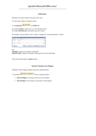 Apostila Microsoft Office 2007


                                                Substituir
Definição: Serve para substituir uma palavra por outra

Ex: País decide ampliar o programa nuclear


1º Na Guia Inicio                ou (CTRL+U)

No campo Localizar é palavra que vai ser localizada no texto
No Campo Substituir por é pela palavra que será trocada

No exemplo, será procurada, no texto, a palavra “programa” e será substituída por ” projeto”




Obs.
Substituir: A palavra encontrada é substituída
Substitui Tudo: A palavra encontrada e todas iguais a ela serão substituídas



Ficará: País decide ampliar o projeto nuclear




                                  Inserir Número de Página
Definição: Numerar pagina significa numerá-las seqüencialmente.


1º Guia inserir                        temos as seguintes opções:

    1.   Início da Página: a numeração ficará no início da Página

    2.   Fim da Página: Será colocada a numeração no fim da página
 
