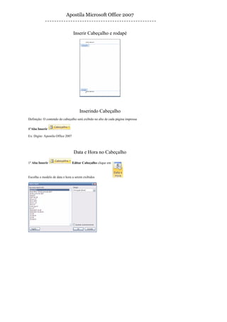 Apostila Microsoft Office 2007


                                   Inserir Cabeçalho e rodapé




                                       Inserindo Cabeçalho
Definição: O conteúdo do cabeçalho será exibido no alto de cada página impressa

1ºAba Inserir

Ex: Digite: Apostila Office 2007



                                    Data e Hora no Cabeçalho

1º Aba Inserir                     Editar Cabeçalho clique em



Escolha o modelo de data e hora a serem exibidos
 