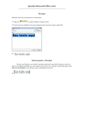 Apostila Microsoft Office 2007


                                               Wordart
Definição: Inserir um texto decorativo no documento


1º Clique em                e escolha o Modelo e clique em cima

2º É nesta caixa que é digitado o texto que irá aparecer deixe este texto mesmo e aperte OK




Ex:




                                   Selecionando o Wordart
         Para que você formate o seu wordart é necessário selecioná-lo, para fazê-lo clique em cima irá a-
parecer um quadrado pontilhado em volta, quando um texto feito com o wordart é selecionado aparece uma
Aba chamada formatar é nessa aba que ocorre a formatação do seu texto.


Ex:
 