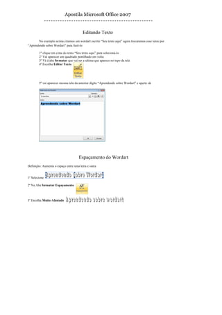 Apostila Microsoft Office 2007


                                         Editando Texto
       No exemplo acima criamos um wordart escrito “Seu texto aqui” agora trocaremos esse texto por
“Aprendendo sobre Wordart” para fazê-lo

        1º clique em cima do texto “Seu texto aqui” para selecioná-lo
        2º Vai aparecer um quadrado pontilhado em volta
        3º Vá à aba formatar que vai ser a ultima que aparece no topo da tela
        4º Escolha Editar Texto




        5º vai aparecer mesma tela da anterior digite “Aprendendo sobre Wordart” e aperte ok




                                      Espaçamento do Wordart
Definição: Aumenta o espaço entre uma letra e outra


1º Selecione

2º Na Aba formatar Espaçamento



3º Escolha Muito Afastado
 