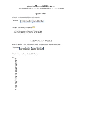 Apostila Microsoft Office 2007


                                          Igualar altura
Definição: Deixa todas as letras com a mesma altura

1º Selecione




2º Na Aba formatar Igualar Altura

Ex:




                                 Texto Vertical do Wordart
Definição: Desenha o texto verticalmente com as letras empilhadas uma em cima da outra

1º Selecione



2º Na Aba formatar Texto Vertical do Wordart

Ex:
 
