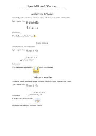 Apostila Microsoft Office 2007


                                 Alinhar Texto do Wordart
Definição: Especifica como devem ser alinhadas as linhas individuais de uma wordart com várias linhas

Digite a seguinte frase:




1º Selecione-o

2º Na Aba Formatar/Alinhar Texto




                                          Efeito sombra
Definição: Adiciona uma sombra à forma

Digite a seguinte frase:




1º selecione-o

2º Na Aba formatar Efeito sombra               escolha estilo Sombra 8




                                   Deslocando a sombra
Definição: O Word dá possibilidade de poder movimentar a sombra pra direita, esquerda, a cima e abaixo

Digite a seguinte frase:




1º selecione-o

2º Aba Formatar/ Deslocar Sombra



3º clique nas setas ao lado para movimentar a sombra
 