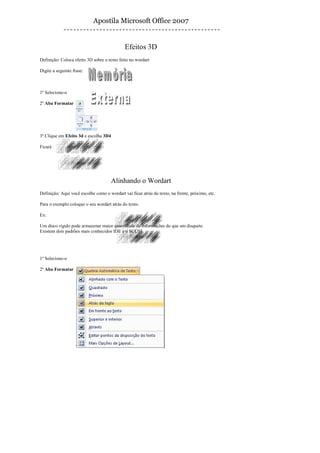 Apostila Microsoft Office 2007


                                             Efeitos 3D
Definição: Coloca efeito 3D sobre o texto feito no wordart

Digite a seguinte frase:



1º Selecione-o

2º Aba Formatar




3º Clique em Efeito 3d e escolha 3D4

Ficará




                                      Alinhando o Wordart
Definição: Aqui você escolhe como o wordart vai ficar atrás do texto, na frente, próximo, etc.

Para o exemplo coloque o seu wordart atrás do texto.

Ex:

Um disco rígido pode armazenar maior quantidade de informações do que um disquete.
Existem dois padrões mais conhecidos IDE e o SCUSI




1º Selecione-o

2º Aba Formatar
 