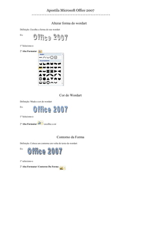 Apostila Microsoft Office 2007


                                Alterar forma do wordart
Definição: Escolhe a forma do seu wordart

Ex:



1º Selecione-o

2º Aba Formatar




                                         Cor do Wordart
Definição: Muda a cor do wordart

Ex:



1º Selecione-o


2º Aba Formatar         escolha a cor




                                        Contorno da Forma
Definição: Coloca um contorno em volta do texto do wordart

Ex:




1º selecione-o

2º Aba Formatar/ Contorno Da Forma
 