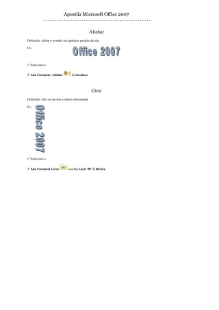 Apostila Microsoft Office 2007


                                                  Alinhar
Definição: alinha o wordart em qualquer posição da tela

Ex:




1º Selecione-o


2º Aba Formatar/ Alinhar          Centralizar




                                                   Girar
Definição: Gira ou Inverte o objeto selecionado

Ex:




1º Selecione-o


2º Aba Formatar Girar          escolha Girar 90º À Direita
 