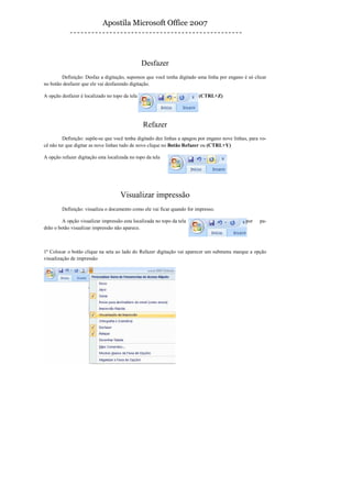 Apostila Microsoft Office 2007




                                                Desfazer
        Definição: Desfaz a digitação, supomos que você tenha digitado uma linha por engano é só clicar
no botão desfazer que ele vai desfazendo digitação.

A opção desfazer é localizado no topo da tela                            (CTRL+Z)




                                                Refazer
         Definição: supõe-se que você tenha digitado dez linhas a apagou por engano nove linhas, para vo-
cê não ter que digitar as nove linhas tudo de novo clique no Botão Refazer ou (CTRL+Y)

A opção refazer digitação esta localizada no topo da tela




                                     Visualizar impressão
        Definição: visualiza o documento como ele vai ficar quando for impresso.

         A opção visualizar impressão esta localizada no topo da tela                          por   pa-
drão o botão visualizar impressão não aparece.



1º Colocar o botão clique na seta ao lado do Refazer digitação vai aparecer um submenu marque a opção
visualização de impressão
 