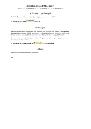 Apostila Microsoft Office 2007


                                  Definindo o Tipo do Papel
Definição: È o tipo de folha que será usada para digitar o texto o mais usado é A4


1º Aba Layout Da Página                    escolha A4




                                             Hifenização
Definição: Quando ocorre uma quebra de linha se em uma linha não couber toda a palavra o Word automa-
ticamente joga o resto para linha de baixo observe a palavra automaticamente que esta em negrito numa
linha ficou automa e na outra linha ficou ticamente olha o hífen em automa é isso que é hifenização.

Ex: A unidade de entrada é aquela que envia informações para o cérebro do computador, que pode ser mui-
to bem representada pelo teclado

1º Aba Layout Da Pagina/Hifenização                        escolha Automática



                                                Colunas
Definição: Divide o texto em duas ou mais colunas


Ex:
 