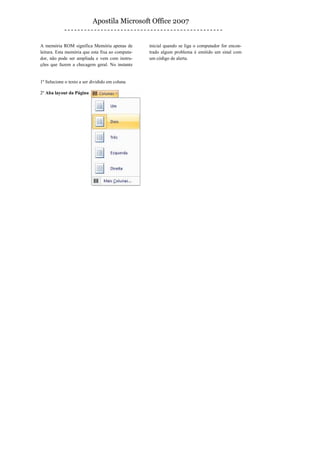 Apostila Microsoft Office 2007


A memória ROM significa Memória apenas de         inicial quando se liga o computador for encon-
leitura. Esta memória que esta fixa ao computa-   trado algum problema é emitido um sinal com
dor, não pode ser ampliada e vem com instru-      um código de alerta.
ções que fazem a checagem geral. No instante


1º Selecione o texto a ser dividido em coluna

2º Aba layout da Página
 