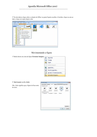 Apostila Microsoft Office 2007



3º Na tela abaixo clique sobre a coleção do Office/ na pasta Esporte escolha o Carrinho, clique na seta ao
lado e clique em copiar depois colar




                                   Movimentando a figura
1º Botão direito em cima da figura Formatar Imagem




2º Aba Layout escolha Atrás

Obs. Atrás significa que a figura irá ficar atrás
do texto.
 