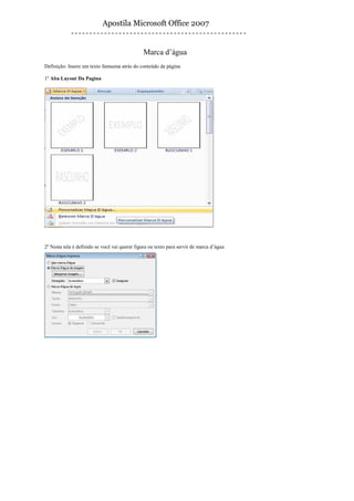 Apostila Microsoft Office 2007


                                               Marca d’água
Definição: Insere um texto fantasma atrás do conteúdo da página

1º Aba Layout Da Pagina




2º Nesta tela é definido se você vai querer figura ou texto para servir de marca d’água
 