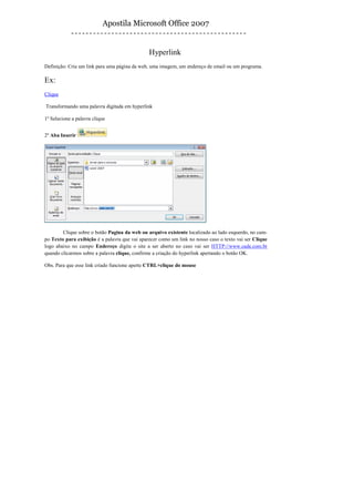 Apostila Microsoft Office 2007


                                               Hyperlink
Definição: Cria um link para uma página da web, uma imagem, um endereço de email ou um programa.

Ex:
Clique

Transformando uma palavra digitada em hyperlink

1º Selecione a palavra clique


2º Aba Inserir




        Clique sobre o botão Pagina da web ou arquivo existente localizado ao lado esquerdo, no cam-
po Texto para exibição é a palavra que vai aparecer como um link no nosso caso o texto vai ser Clique
logo abaixo no campo Endereço digite o site a ser aberto no caso vai ser HTTP://www.cade.com.br
quando clicarmos sobre a palavra clique, confirme a criação do hyperlink apertando o botão OK.

Obs. Para que esse link criado funcione aperte CTRL+clique do mouse
 