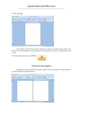 Apostila Microsoft Office 2007


2º clique sobre




         Obs. Coloque o cursor do mouse sobre a tela branca vai aparecer uma lupa com um sinal de + sig-
nifica que você pode aumentar o zoom quando dentro da lupa aparecer um sinal de – significa para reduzir
o zoom

3º Sair da Visualização aperte a tecla ESC ou




                                   Visualizar duas páginas
         Definição: Serve para quando for necessário visualizar mais de uma pagina ao mesmo tempo em
que esta localizada na mesma tela anterior
 