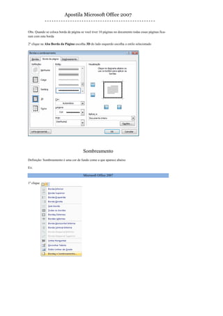Apostila Microsoft Office 2007


Obs. Quando se coloca borda de página se você tiver 10 páginas no documento todas essas páginas fica-
ram com esta borda

2º clique na Aba Borda da Página escolha 3D do lado esquerdo escolha o estilo selecionado




                                        Sombreamento
Definição: Sombreamento é uma cor de fundo como a que aparece abaixo

Ex:

                                        Microsoft Office 2007

1º clique
 