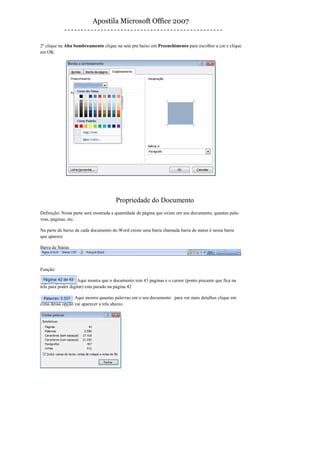 Apostila Microsoft Office 2007


2º clique na Aba Sombreamento clique na seta pra baixo em Preenchimento para escolher a cor e clique
em OK




                                      Propriedade do Documento
Definição: Nesta parte será mostrada a quantidade de página que existe em seu documento, quantas pala-
vras, páginas, etc.

Na parte de baixo de cada documento do Word existe uma barra chamada barra de status é nessa barra
que aparece

Barra de Status



Função:

                    Aqui mostra que o documento tem 43 paginas e o cursor (ponto piscante que fica na
tela para poder digitar) esta parado na página 42

                 Aqui mostra quantas palavras em o seu documento para ver mais detalhes clique em
cima dessa opção vai aparecer a tela abaixo




43
 