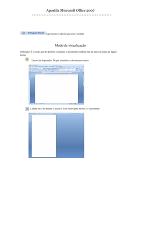 Apostila Microsoft Office 2007




                          Aqui mostra o idioma que esta o teclado




                                   Modo de visualização
Definição: È o modo que lhe permite visualizar o documento também está na barra de status da figura
acima

           Layout de Impressão: Dá pra visualizar o documento inteiro




          Leitura em Tela Inteira: è usado a Tela inteira para mostra r o documento
 