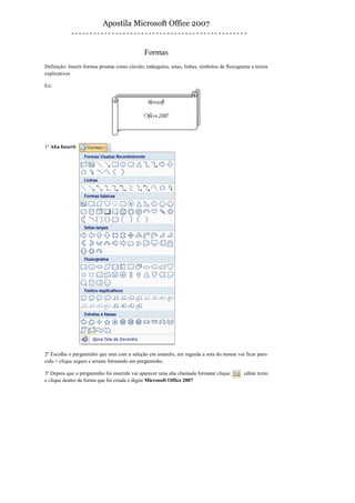 Apostila Microsoft Office 2007


                                               Formas
Definição: Inserir formas prontas como círculo, retângulos, setas, linhas, símbolos de fluxograma e textos
explicativos

Ex:


                                                Microsoft
                                               Oficce 2007



1º Aba Inserir




2º Escolha o pergaminho que esta com a seleção em amarelo, em seguida a seta do mouse vai ficar pare-
cido + clique segure e arraste formando um pergaminho.

3º Depois que o pergaminho foi inserido vai aparecer uma aba chamada formatar clique          editar texto
e clique dentro da forma que foi criada e digite Microsoft Office 2007
 