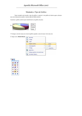Apostila Microsoft Office 2007


                                Mudando o Tipo de Gráfico
       Neste exemplo será trocado o tipo de gráfico o anterior é um gráfico de barras agora colocare-
mos um do tipo pizza usando o mesmo dado da tabela anterior

Usaremos o gráfico anterior para transformá-lo em gráfico de pizza


                                            Corsa
Ex:                                         Escorte
                                            Vectra
                                            Uno



1º Coloque a seta do mouse em cima do gráfico quando a seta do mouse virar uma cruz

2º clique com o Botão Direito




3º
 