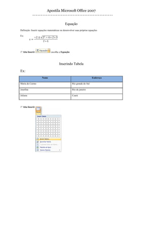 Apostila Microsoft Office 2007


                                            Equação
Definição: Inserir equações matemáticas ou desenvolver suas próprias equações

Ex:




1º Aba Inserir                escolha a Equação




                                       Inserindo Tabela
Ex:
                     Nome                                               Endereço

Maria do Carmo                                      Rio grande do Sul

Josefina                                            Rio de janeiro

Juliana                                             Ceará



1º Aba Inserir
 