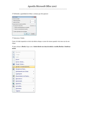 Apostila Microsoft Office 2007


2º Definindo a quantidade de linhas e colunas que irão aparecer




3º Selecione a Tabela

Como: do lado esquerdo no início da tabela coloque o cursor do mouse quando virar uma cruz de um
clique

4º para colocar a Borda clique com o botão direito em cima da tabela e escolha Bordas e Sombrea-
mento
 
