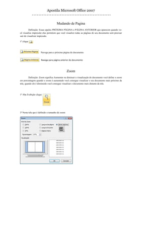 Apostila Microsoft Office 2007


                                     Mudando de Pagina
         Definição: Essas opções PRÓXIMA PÁGINA e PÁGINA ANTERIOR que aparecem quando vo-
cê visualiza impressão elas permitem que você visualize todas as páginas de seu documento sem precisar
sair do visualizar impressão.

1º clique



                     Navega para a próxima página do documento


                     Navega para página anterior do documento



                                                 Zoom
         Definição: Zoom significa Aumentar ou diminuir a visualização do documento você define o zoom
em porcentagem quando o zoom é aumentado você consegue visualizar o seu documento mais próximo da
tela, quando ele é diminuído você consegue visualizar o documento mais distante da tela.



1º Aba Exibição clique




3º Nesta tela que é definido o tamanho do zoom
 