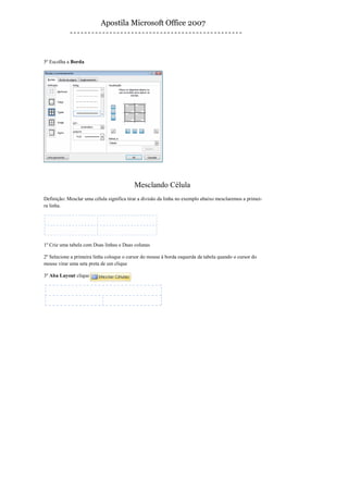 Apostila Microsoft Office 2007



5º Escolha a Borda




                                           Mesclando Célula
Definição: Mesclar uma célula significa tirar a divisão da linha no exemplo abaixo mesclaremos a primei-
ra linha.




1º Crie uma tabela com Duas linhas e Duas colunas

2º Selecione a primeira linha coloque o cursor do mouse à borda esquerda da tabela quando o cursor do
mouse virar uma seta preta de um clique

3º Aba Layout clique
 