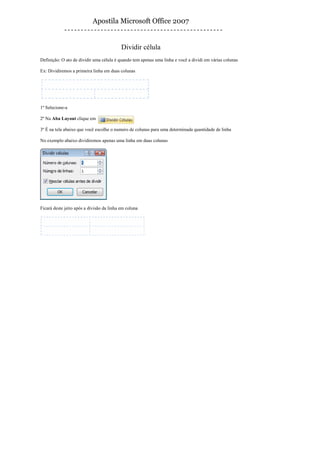 Apostila Microsoft Office 2007


                                           Dividir célula
Definição: O ato de dividir uma célula é quando tem apenas uma linha e você a dividi em várias colunas

Ex: Dividiremos a primeira linha em duas colunas




1º Selecione-a

2º Na Aba Layout clique em

3º É na tela abaixo que você escolhe o numero de colunas para uma determinada quantidade de linha

No exemplo abaixo dividiremos apenas uma linha em duas colunas




Ficará deste jeito após a divisão da linha em coluna
 