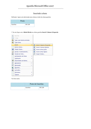 Apostila Microsoft Office 2007


                                        Inserindo coluna
Definição: Agora será adicionada uma coluna ao lado da coluna gasolina

                  Posto
Gasolina                  R$ 2,00




1º de um clique com o Botão Direito na coluna gasolina Inserir Colunas à Esquerda




Vai ficar assim



                                    Posto de Gasolina
                          Gasolina                R$ 2,00
 