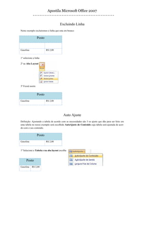 Apostila Microsoft Office 2007


                                      Excluindo Linha
Neste exemplo excluiremos a linha que esta em branco


                  Posto


Gasolina                  R$ 2,00


1º selecione a linha

2º na Aba Layout




3º Ficará assim


                  Posto
Gasolina                  R$ 2,00




                                          Auto Ajuste
Definição: Ajustando a tabela de acordo com as necessidades são 3 os ajuste que dão para ser feito em
uma tabela no nosso exemplo será escolhido AutoAjuste de Conteúdo cuja tabela será ajustada de acor-
do com o seu conteúdo.


                  Posto
Gasolina                  R$ 2,00


1º Selecione a Tabela e na aba layout escolha



      Posto
Gasolina    R$ 2,00
 