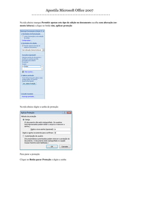 Apostila Microsoft Office 2007


Na tela abaixo marque Permitir apenas este tipo de edição no documento escolha sem alteração (so-
mente leitura) e clique no botão sim, aplicar proteção




Na tela abaixo digite a senha de proteção




Para parar a proteção

Clique no Botão parar Proteção e digite a senha
 