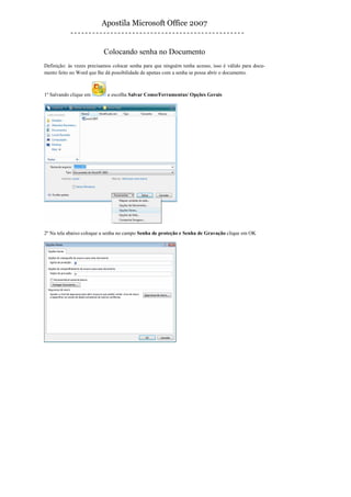 Apostila Microsoft Office 2007


                           Colocando senha no Documento
Definição: às vezes precisamos colocar senha para que ninguém tenha acesso, isso é válido para docu-
mento feito no Word que lhe dá possibilidade de apenas com a senha se possa abrir o documento.



1º Salvando clique em       e escolha Salvar Como/Ferramentas/ Opções Gerais




2º Na tela abaixo coloque a senha no campo Senha de proteção e Senha de Gravação clique em OK
 