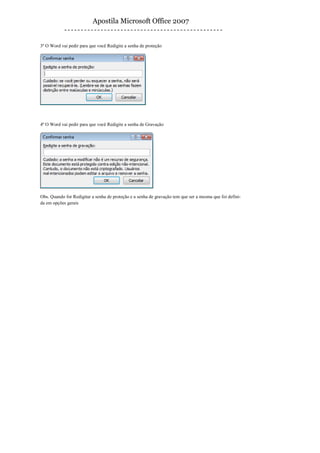 Apostila Microsoft Office 2007


3º O Word vai pedir para que você Redigite a senha de proteção




4º O Word vai pedir para que você Redigite a senha de Gravação




Obs. Quando for Redigitar a senha de proteção e a senha de gravação tem que ser a mesma que foi defini-
da em opções gerais
 