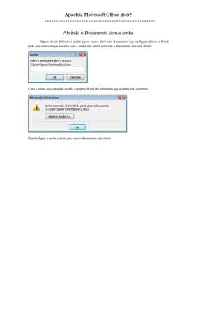 Apostila Microsoft Office 2007


                          Abrindo o Documento com a senha
        Depois de ter definido a senha agora vamos abrir este documento veja na figura abaixo o Word
pede que você coloque a senha caso a senha não senha colocada o documento não será aberto




Caso a senha seja colocada errada o próprio Word lhe informará que a senha está incorreta




Depois digite a senha correta para que o documento seja aberto
 