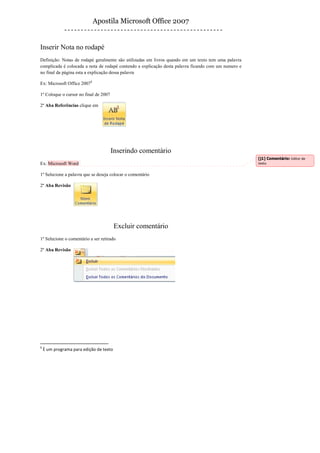 Apostila Microsoft Office 2007


Inserir Nota no rodapé
Definição: Notas de rodapé geralmente são utilizadas em livros quando em um texto tem uma palavra
complicada é colocada a nota de rodapé contendo a explicação desta palavra ficando com um numero e
no final da página esta a explicação dessa palavra

Ex: Microsoft Office 20071

1º Coloque o cursor no final de 2007

2º Aba Referências clique em




                                       Inserindo comentário
                                                                                                     [j1] Comentário: Editor de
Ex: Microsoft Word                                                                                   texto


1º Selecione a palavra que se deseja colocar o comentário

2º Aba Revisão




                                         Excluir comentário
1º Selecione o comentário a ser retirado

2º Aba Revisão




1
    È um programa para edição de texto
 
