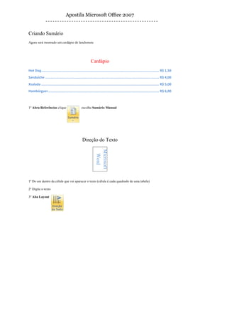Apostila Microsoft Office 2007


Criando Sumário
Agora será mostrado um cardápio de lanchonete




                                                         Cardápio
Hot Dog..................................................................................................................... R$ 1,50
Sanduíche ................................................................................................................. R$ 4,00
Xsalada ..................................................................................................................... R$ 5,00
Hambúrguer .............................................................................................................. R$ 6,00



1º Abra Referências clique                       escolha Sumário Manual




                                                  Direção do Texto
                                                              Microsoft
                                                               Word




1º De um dentro da célula que vai aparecer o texto (célula é cada quadrado de uma tabela)

2º Digite o texto

3º Aba Layout
 