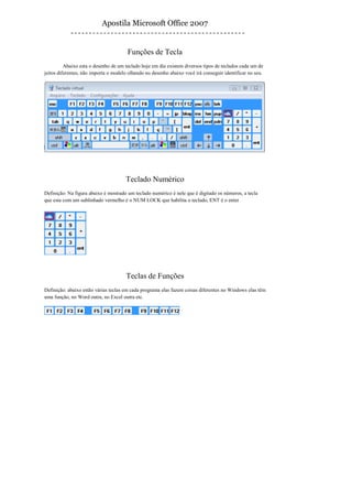 Apostila Microsoft Office 2007


                                       Funções de Tecla
          Abaixo esta o desenho de um teclado hoje em dia existem diversos tipos de teclados cada um de
jeitos diferentes, não importa o modelo olhando no desenho abaixo você irá conseguir identificar no seu.




                                      Teclado Numérico
Definição: Na figura abaixo é mostrado um teclado numérico é nele que é digitado os números, a tecla
que esta com um sublinhado vermelho é o NUM LOCK que habilita o teclado, ENT é o enter




                                      Teclas de Funções
Definição: abaixo estão várias teclas em cada programa elas fazem coisas diferentes no Windows elas têm
uma função, no Word outra, no Excel outra etc.
 