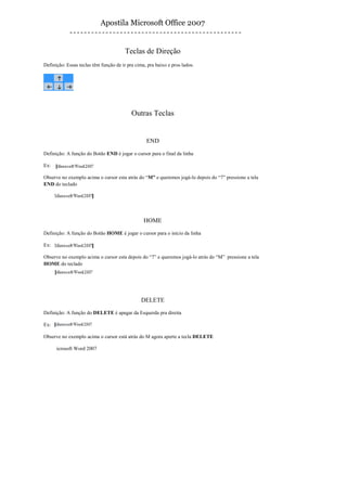 Apostila Microsoft Office 2007


                                        Teclas de Direção
Definição: Essas teclas têm função de ir pra cima, pra baixo e pros lados.




                                           Outras Teclas


                                                  END

Definição: A função do Botão END é jogar o cursor para o final da linha

Ex:

Observe no exemplo acima o cursor esta atrás do “M” e queremos jogá-lo depois do “7” pressione a tela
END do teclado




                                                 HOME

Definição: A função do Botão HOME é jogar o cursor para o início da linha

Ex:

Observe no exemplo acima o cursor esta depois do “7” e queremos jogá-lo atrás do “M” pressione a tela
HOME do teclado




                                                DELETE

Definição: A função do DELETE é apagar da Esquerda pra direita

Ex:

Observe no exemplo acima o cursor está atrás do M agora aperte a tecla DELETE

      icrosoft Word 2007
 