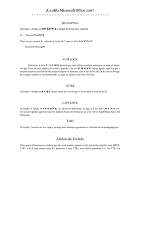 Apostila Microsoft Office 2007


                                            BACKSPACE

Definição: a função do BACKSPACE é apagar da direita para esquerda

Ex:

Observe que o cursor foi colocado a frente do 7 aperte a tecla BACKSPACE

      Microsoft Word 200




                                             NUM LOCK

         Definição: a tecla NUM LOCK permite que você utilize o teclado numérico, ou seja, os núme-
ros que ficam do lado direito do teclado, quando a luz do NUM LOCK estiver ligado significa que o
teclado numérico esta habilitado podendo digitar os números, caso a luz do NUM LOCK estiver desliga-
da o teclado numérico esta desabilitado, ou seja, os números não irão funcionar.



                                                ENTER

Definição: a função do ENTER em um editor de texto é jogar o cursor para a linha de baixo.



                                            CAPS LOCK

Definição: A função do CAPS LOCK é se ela estiver habilitada, ou seja, se a luz do CAPS LOOK esti-
ver acessa significa que tudo que for digitado ficará em maiúscula se a luz estiver desabilitada ficará em
minúscula.

                                                 TAB
Definição: Esta tecla da um espaço, ou seja, uma tabulação geralmente é utilizada no inicio do parágrafo




                                      Atalhos do Teclado
Nesta parte definiremos os atalhos que são mais usados, quando se fala em atalho significa usar SHIFT,
CTRL e ALT com outras teclas Ex: pressione a tecla CTRL sem soltá-la pressione o A fica CTRL+A
 