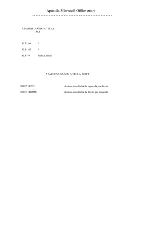 Apostila Microsoft Office 2007



ATALHOS USANDO A TECLA
         ALT



ALT+166      ª

ALT+167      º

ALT+F4       Fecha a Janela




                    ATALHOS USANDO A TECLA SHIFT



SHIFT+END                     Seleciona uma linha da esquerda pra direita

SHIFT+HOME                    Seleciona uma linha da direita pra esquerda
 