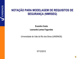 NOTAÇÃO PARA MODELAGEM DE REQUISITOS DE
SEGURANÇA (NMRSEG)
Evandro Costa
Leonardo Lemes Fagundes
Universidade do Vale do Rio dos Sinos (UNISINOS)
07/12/2012
 