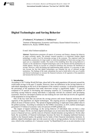 Digital Technologies and Saving Behavior
J Varlamova
1
, N Larionova
1
, L Zulfakarova
1
1
Institute of Management, Economics and Finance, Kazan Federal University, 4
Butlerova St., Kazan, 420008, Russia
E-mail: Julia.Varlamova@kpfu.ru
Abstract. Digitalization penetrates all aspects of economy and finance, changes the behavior
of major economic agents. The primary research question is to determine whether digital
technology is really a tool for increasing savings in the economy. The empirical study has
included the construction of a logit model, in which the probability of short-term savings of an
agent acts as a dependent variable. The results of the modelling show that saving behavior is
sensitive to the introduction of digital technologies such as the Internet and the proliferation of
mobile phones. Having an account at a financial institution also increases the likelihood of
savings. However, when developing and implementing public policies, it is necessary to take
into account the fact that digital technologies can stimulate the use of informal savings
institutions. The findings of the study substantiate the need to build skills in the use of mobile
and Internet technologies to increase the financial inclusion of all segments of the population
and increase the level of savings.
1. Introduction
According to 2017 Gallup World Poll data, about half of the adult population (48 percent) around the
world made savings in the past 12 months. However, there are differences in the savings behavior of
individuals depending on the level of development of the country's economy: in advanced economies,
the percentage of the population that made short-term savings is significantly higher - 71 percent
compared to 43 percent in developing and emerging countries [1]. Consequently, the problem of
activating savings behavior among individuals is especially relevant for countries with developing
economies. However, developed countries are also looking for new tools that can involve all segments
of the population in saving behavior.
One of the key tools that can activate the savings process and ensure financial inclusion for all
segments of the population are digital technologies. The ongoing process of digitalization of public
affects all areas of human activity. The spread of digital technology is rapid and creates added value in
the global economy. According to estimates by the GSMA Association, in 2018, mobile technologies
generated $ 3.9 trillion of economic value (4.6 percent of GDP) globally [2].
The impact of digital technology on the saving behavior of individuals does not have a clear
direction of impact. On the one hand, digital technologies are an innovation that facilitates individuals'
access to financial services, and the removal of barriers should stimulate saving behavior. On the other
hand, the accessibility of financial technologies becomes the basis for changing traditional business
models in the financial market, the gradual loss by banks of their financial intermediary functions. In
addition, digital technologies open up wide access not only to savings products, but also to borrowed
ones, which in the conditions of a “consumer society” by Baudrillard [3] acts as an anti-stimulus to the
Advances in Economics, Business and Management Research, volume 128
International Scientific Conference "Far East Con" (ISCFEC 2020)
Copyright © 2020 The Authors. Published by Atlantis Press SARL.
This is an open access article distributed under the CC BY-NC 4.0 license -http://creativecommons.org/licenses/by-nc/4.0/. 1661
 