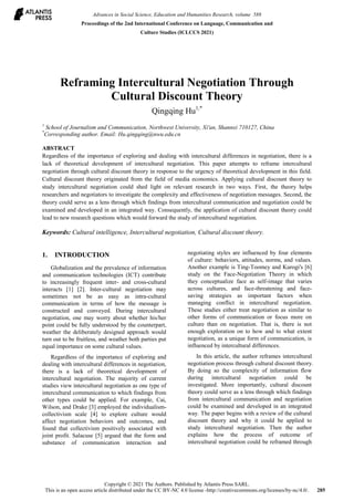 Reframing Intercultural Negotiation Through
Cultural Discount Theory
Qingqing Hu1,*
1
School of Journalism and Communication, Northwest University, Xi'an, Shannxi 710127, China
*
Corresponding author. Email: Hu.qingqing@nwu.edu.cn
ABSTRACT
Regardless of the importance of exploring and dealing with intercultural differences in negotiation, there is a
lack of theoretical development of intercultural negotiation. This paper attempts to reframe intercultural
negotiation through cultural discount theory in response to the urgency of theoretical development in this field.
Cultural discount theory originated from the field of media economics. Applying cultural discount theory to
study intercultural negotiation could shed light on relevant research in two ways. First, the theory helps
researchers and negotiators to investigate the complexity and effectiveness of negotiation messages. Second, the
theory could serve as a lens through which findings from intercultural communication and negotiation could be
examined and developed in an integrated way. Consequently, the application of cultural discount theory could
lead to new research questions which would forward the study of intercultural negotiation.
Keywords: Cultural intelligence, Intercultural negotiation, Cultural discount theory.
1. INTRODUCTION
Globalization and the prevalence of information
and communication technologies (ICT) contribute
to increasingly frequent inter- and cross-cultural
interacts [1] [2]. Inter-cultural negotiation may
sometimes not be as easy as intra-cultural
communication in terms of how the message is
constructed and conveyed. During intercultural
negotiation, one may worry about whether his/her
point could be fully understood by the counterpart,
weather the deliberately designed approach would
turn out to be fruitless, and weather both parties put
equal importance on some cultural values.
Regardless of the importance of exploring and
dealing with intercultural differences in negotiation,
there is a lack of theoretical development of
intercultural negotiation. The majority of current
studies view intercultural negotiation as one type of
intercultural communication to which findings from
other types could be applied. For example, Cai,
Wilson, and Drake [3] employed the individualism-
collectivism scale [4] to explore culture would
affect negotiation behaviors and outcomes, and
found that collectivism positively associated with
joint profit. Salacuse [5] argued that the form and
substance of communication interaction and
negotiating styles are influenced by four elements
of culture: behaviors, attitudes, norms, and values.
Another example is Ting-Toomey and Kurogi's [6]
study on the Face-Negotiation Theory in which
they conceptualize face as self-image that varies
across cultures, and face-threatening and face-
saving strategies as important factors when
managing conflict in intercultural negotiation.
These studies either treat negotiation as similar to
other forms of communication or focus more on
culture than on negotiation. That is, there is not
enough exploration on to how and to what extent
negotiation, as a unique form of communication, is
influenced by intercultural differences.
In this article, the author reframes intercultural
negotiation process through cultural discount theory.
By doing so the complexity of information flow
during intercultural negotiation could be
investigated. More importantly, cultural discount
theory could serve as a lens through which findings
from intercultural communication and negotiation
could be examined and developed in an integrated
way. The paper begins with a review of the cultural
discount theory and why it could be applied to
study intercultural negotiation. Then the author
explains how the process of outcome of
intercultural negotiation could be reframed through
Advances in Social Science, Education and Humanities Research, volume 588
Proceedings of the 2nd International Conference on Language, Communication and
Culture Studies (ICLCCS 2021)
Copyright © 2021 The Authors. Published by Atlantis Press SARL.
This is an open access article distributed under the CC BY-NC 4.0 license -http://creativecommons.org/licenses/by-nc/4.0/. 285
 