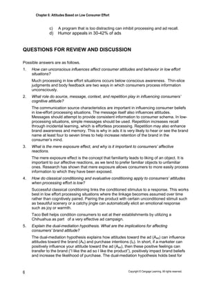 Chapter 6: Attitudes Based on Low Consumer Effort
Copyright © Cengage Learning. All rights reserved.
6
c) A program that is too distracting can inhibit processing and ad recall.
d) Humor appeals in 30-42% of ads
QUESTIONS FOR REVIEW AND DISCUSSION
Possible answers are as follows.
1. How can unconscious influences affect consumer attitudes and behavior in low effort
situations?
Much processing in low effort situations occurs below conscious awareness. Thin-slice
judgments and body feedback are two ways in which consumers process information
unconsciously.
2. What role do source, message, context, and repetition play in influencing consumers’
cognitive attitude?
The communication source characteristics are important in influencing consumer beliefs
in low-effort processing situations. The message itself also influences attitudes.
Messages should attempt to provide consistent information to consumer schema. In low-
processing situations, simple messages should be used. Repetition increases recall
through incidental learning, which is effortless processing. Repetition may also enhance
brand awareness and memory. This is why in ads it is very likely to hear or see the brand
name at least four to seven times to help increase retention of the brand in the
consumer’s mind.
3. What is the mere exposure effect, and why is it important to consumers’ affective
reactions.
The mere exposure effect is the concept that familiarity leads to liking of an object. It is
important to our affective reactions, as we tend to prefer familiar objects to unfamiliar
ones. Research has shown that mere exposure allows consumers to more easily process
information to which they have been exposed.
4. How do classical conditioning and evaluative conditioning apply to consumers’ attitudes
when processing effort is low?
Successful classical conditioning links the conditioned stimulus to a response. This works
best in low effort processing situations where the linkage becomes assumed over time
rather than cognitively paired. Pairing the product with certain unconditioned stimuli such
as beautiful scenery or a catchy jingle can automatically elicit an emotional response
such as joy or warmth.
Taco Bell helps condition consumers to eat at their establishments by utilizing a
Chihuahua as part of a very effective ad campaign.
5. Explain the dual-mediation hypothesis. What are the implications for affecting
consumers’ brand attitude?
The dual-mediation hypothesis explains how attitudes toward the ad (Aad) can influence
attitudes toward the brand (Ab) and purchase intentions (Ib). In short, if a marketer can
positively influence your attitude toward the ad (Aad), then these positive feelings can
transfer to the brand (“I like the ad so I like the product”), positively impact brand beliefs
and increase the likelihood of purchase. The dual-mediation hypothesis holds best for
 