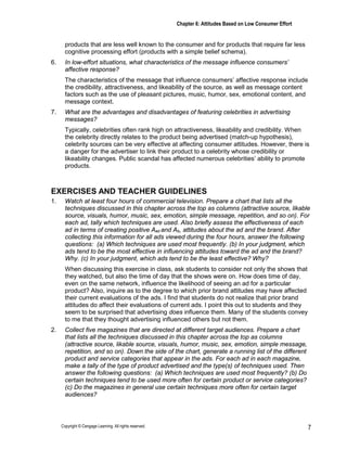 Chapter 6: Attitudes Based on Low Consumer Effort
Copyright © Cengage Learning. All rights reserved. 7
products that are less well known to the consumer and for products that require far less
cognitive processing effort (products with a simple belief schema).
6. In low-effort situations, what characteristics of the message influence consumers’
affective response?
The characteristics of the message that influence consumers’ affective response include
the credibility, attractiveness, and likeability of the source, as well as message content
factors such as the use of pleasant pictures, music, humor, sex, emotional content, and
message context.
7. What are the advantages and disadvantages of featuring celebrities in advertising
messages?
Typically, celebrities often rank high on attractiveness, likeability and credibility. When
the celebrity directly relates to the product being advertised (match-up hypothesis),
celebrity sources can be very effective at affecting consumer attitudes. However, there is
a danger for the advertiser to link their product to a celebrity whose credibility or
likeability changes. Public scandal has affected numerous celebrities’ ability to promote
products.
EXERCISES AND TEACHER GUIDELINES
1. Watch at least four hours of commercial television. Prepare a chart that lists all the
techniques discussed in this chapter across the top as columns (attractive source, likable
source, visuals, humor, music, sex, emotion, simple message, repetition, and so on). For
each ad, tally which techniques are used. Also briefly assess the effectiveness of each
ad in terms of creating positive Aad and Ab, attitudes about the ad and the brand. After
collecting this information for all ads viewed during the four hours, answer the following
questions: (a) Which techniques are used most frequently. (b) In your judgment, which
ads tend to be the most effective in influencing attitudes toward the ad and the brand?
Why. (c) In your judgment, which ads tend to be the least effective? Why?
When discussing this exercise in class, ask students to consider not only the shows that
they watched, but also the time of day that the shows were on. How does time of day,
even on the same network, influence the likelihood of seeing an ad for a particular
product? Also, inquire as to the degree to which prior brand attitudes may have affected
their current evaluations of the ads. I find that students do not realize that prior brand
attitudes do affect their evaluations of current ads. I point this out to students and they
seem to be surprised that advertising does influence them. Many of the students convey
to me that they thought advertising influenced others but not them.
2. Collect five magazines that are directed at different target audiences. Prepare a chart
that lists all the techniques discussed in this chapter across the top as columns
(attractive source, likable source, visuals, humor, music, sex, emotion, simple message,
repetition, and so on). Down the side of the chart, generate a running list of the different
product and service categories that appear in the ads. For each ad in each magazine,
make a tally of the type of product advertised and the type(s) of techniques used. Then
answer the following questions: (a) Which techniques are used most frequently? (b) Do
certain techniques tend to be used more often for certain product or service categories?
(c) Do the magazines in general use certain techniques more often for certain target
audiences?
 