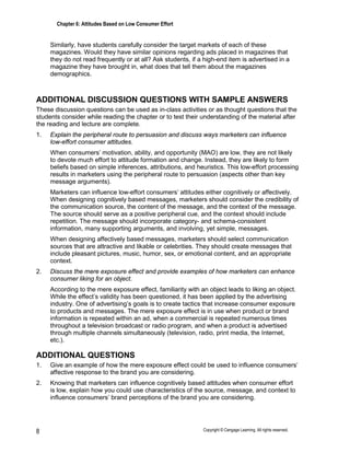 Chapter 6: Attitudes Based on Low Consumer Effort
Copyright © Cengage Learning. All rights reserved.
8
Similarly, have students carefully consider the target markets of each of these
magazines. Would they have similar opinions regarding ads placed in magazines that
they do not read frequently or at all? Ask students, if a high-end item is advertised in a
magazine they have brought in, what does that tell them about the magazines
demographics.
ADDITIONAL DISCUSSION QUESTIONS WITH SAMPLE ANSWERS
These discussion questions can be used as in-class activities or as thought questions that the
students consider while reading the chapter or to test their understanding of the material after
the reading and lecture are complete.
1. Explain the peripheral route to persuasion and discuss ways marketers can influence
low-effort consumer attitudes.
When consumers’ motivation, ability, and opportunity (MAO) are low, they are not likely
to devote much effort to attitude formation and change. Instead, they are likely to form
beliefs based on simple inferences, attributions, and heuristics. This low-effort processing
results in marketers using the peripheral route to persuasion (aspects other than key
message arguments).
Marketers can influence low-effort consumers’ attitudes either cognitively or affectively.
When designing cognitively based messages, marketers should consider the credibility of
the communication source, the content of the message, and the context of the message.
The source should serve as a positive peripheral cue, and the context should include
repetition. The message should incorporate category- and schema-consistent
information, many supporting arguments, and involving, yet simple, messages.
When designing affectively based messages, marketers should select communication
sources that are attractive and likable or celebrities. They should create messages that
include pleasant pictures, music, humor, sex, or emotional content, and an appropriate
context.
2. Discuss the mere exposure effect and provide examples of how marketers can enhance
consumer liking for an object.
According to the mere exposure effect, familiarity with an object leads to liking an object.
While the effect’s validity has been questioned, it has been applied by the advertising
industry. One of advertising’s goals is to create tactics that increase consumer exposure
to products and messages. The mere exposure effect is in use when product or brand
information is repeated within an ad, when a commercial is repeated numerous times
throughout a television broadcast or radio program, and when a product is advertised
through multiple channels simultaneously (television, radio, print media, the Internet,
etc.).
ADDITIONAL QUESTIONS
1. Give an example of how the mere exposure effect could be used to influence consumers’
affective response to the brand you are considering.
2. Knowing that marketers can influence cognitively based attitudes when consumer effort
is low, explain how you could use characteristics of the source, message, and context to
influence consumers’ brand perceptions of the brand you are considering.
 