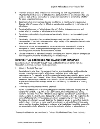 Chapter 6: Attitudes Based on Low Consumer Effort
Copyright © Cengage Learning. All rights reserved. 9
3. The mere exposure effect and classical conditioning are both ways marketers can
influence the affective bases of attitudes when consumer effort is low. Describe how you
could use both of these approaches to complement each other in a marketing effort for
the brand you are considering.
4. Describe in what circumstances classical conditioning is most likely to be successful.
Develop a list of reasons why it is difficult to use classical conditioning in marketing and
advertising.
5. Explain what is meant by “attitude toward the ad.” Outline its key components and
explain why it is important to advertising and marketing.
6. Explain the dual-mediation hypothesis and explain why it is important to marketing and
advertising.
7. Explain why consumers often process messages using heuristics. Describe some
common types of heuristics that consumers might employ. Offer examples of situations in
which these heuristics could be used.
8. Explain how source attractiveness can influence consumer attitudes and include a
description of factors that might mediate this process. Provide several examples of
marketing communications that illustrate this process.
9. Discuss how humor in advertising impacts upon consumer attitudes. Provide examples of
marketing communications that effectively use this technique.
EXPERIENTIAL EXERCISES AND CLASSROOM EXAMPLES
Students who learn more readily through visual and tactile stimuli will benefit from the
introduction of physical examples into the classroom.
1. “Celebrity Spotlight” Exercise∗
Ask students to write down the names of their five favorite celebrities and then identify
branded products or services for which those celebrities would make good
spokespersons. For example, would Andre Agassi’s fiery temper make him a good match
(no pun intended!) with Tabasco? Would Rosie O’Donnell’s knowledge of old television
shows and theme songs make her a candidate for Nickelodeon? Discuss the pairings,
why or why not they make strategic sense, and the celebrity’s potential role in building
brand equity.
2. “From the Ridiculous to the Sublime” Exercise∗
Ask for student reactions to a variety of hypothetical brand extensions, ranging from the
weird to the wonderful (e.g., Mrs. Field’s carburetors, Chanel facial tissues, Disney
children’s hospitals, Nikon film, H&R Block travel agency, Sony toaster, Outward Bound
hotels, and Dial deodorant). After discussing why they reacted as they did (explaining the
notion of affect transfer in the process), give them an opportunity to try their hand at
developing an extension concept. Separate the class into groups of four or five students
and give them 15 minutes to come up with an extension of a brand of their choice. After
each group has described its idea and explained why they believe it would be successful,
ask students to vote for a favorite (it is up to the instructor whether to allow students to
∗
This experiential exercise was contributed by Professor Sheri Bridges of Wake Forest University.
 