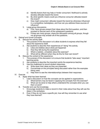 Chapter 6: Attitudes Based on Low Consumer Effort
Copyright © Cengage Learning. All rights reserved. 11
a) Identify factors that may help or hinder consumers’ likelihood to actively
develop attitudes toward the brand.
b) By what specific means could you influence consumer attitudes toward
this brand?
c) How might consumers’ attitudes toward the brand be otherwise influenced
in a competitive marketplace, and how can you address these sources of
influence?
3. Large-group discussions
a) First, have groups present their ideas about the first question, and then
proceed to discuss each of the subsequent questions.
b) If there are many groups, share the discussion among all groups, though
not all groups may answer all of the questions.
III. Debrief and Unveil Concepts
A. Discuss the activity itself.
1. The purpose of this discussion is to allow students to express what they felt
about the experience itself.
2. Ask students to describe their experiences of “doing” the activity.
a) Likes and dislikes about what just happened
b) How they felt during the experience
c) What is realistic, unrealistic about the exercise?
d) What will be different when they do this for their own brand?
B. Discuss the content of the experience.
1. The purpose of this discussion is to ensure that students “take away” important
learning points.
2. Ask students to describe the important points the experience teaches.
3. Use the chalkboard to record student responses.
a) Write down their ideas as they are presented.
b) Concentrate on the principles being discussed rather than the examples
being used.
c) Help them to see the interrelationships between their responses
IV. Execute
A. Apply what has been learned.
1. Lead a discussion on how the concepts can be applied in organizations.
a) What barriers may be faced in applying the concepts from the exercise?
b) What can be done to help others understand the concepts when you use
them at work?
B. Transfer and use the knowledge.
1. Encourage students to make a record in their notes about how they will use the
ideas in the workplace.
2. Even if they do not have a specific job, how will they remember to use what
they have learned?
 