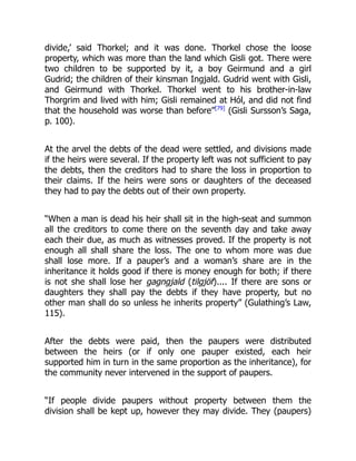 divide,’ said Thorkel; and it was done. Thorkel chose the loose
property, which was more than the land which Gisli got. There were
two children to be supported by it, a boy Geirmund and a girl
Gudrid; the children of their kinsman Ingjald. Gudrid went with Gisli,
and Geirmund with Thorkel. Thorkel went to his brother-in-law
Thorgrim and lived with him; Gisli remained at Hól, and did not find
that the household was worse than before”[79]
(Gisli Sursson’s Saga,
p. 100).
At the arvel the debts of the dead were settled, and divisions made
if the heirs were several. If the property left was not sufficient to pay
the debts, then the creditors had to share the loss in proportion to
their claims. If the heirs were sons or daughters of the deceased
they had to pay the debts out of their own property.
“When a man is dead his heir shall sit in the high-seat and summon
all the creditors to come there on the seventh day and take away
each their due, as much as witnesses proved. If the property is not
enough all shall share the loss. The one to whom more was due
shall lose more. If a pauper’s and a woman’s share are in the
inheritance it holds good if there is money enough for both; if there
is not she shall lose her gagngjald (tilgjöf).... If there are sons or
daughters they shall pay the debts if they have property, but no
other man shall do so unless he inherits property” (Gulathing’s Law,
115).
After the debts were paid, then the paupers were distributed
between the heirs (or if only one pauper existed, each heir
supported him in turn in the same proportion as the inheritance), for
the community never intervened in the support of paupers.
“If people divide paupers without property between them the
division shall be kept up, however they may divide. They (paupers)
 
